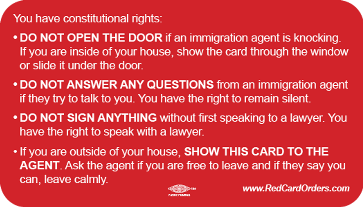 Image of card available for download on RedCardOrders.com. Card reads: You have constitutional rights: 1. Do not open the door if an immigration agent is knocking. If you are inside of your house, show the card through the window or slide it under the door. 2. Do not answer any questions from an immigration agent if they try to talk to you. You have the right to remain silent. 3. Do not sign anything without first speaking to a lawyer. You have the right to speak to a lawyer. 4. If you are outside of your house, show this card to the agent. Ask the agent if you are free to leave and if they say you can, leave calmly.